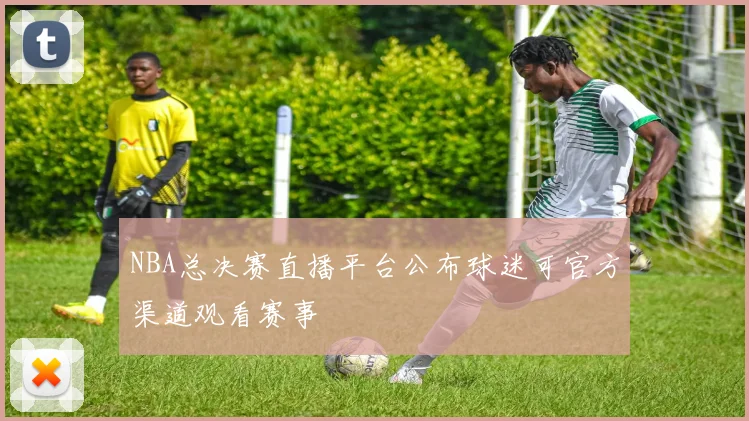 NBA总决赛直播平台公布球迷可官方渠道观看赛事