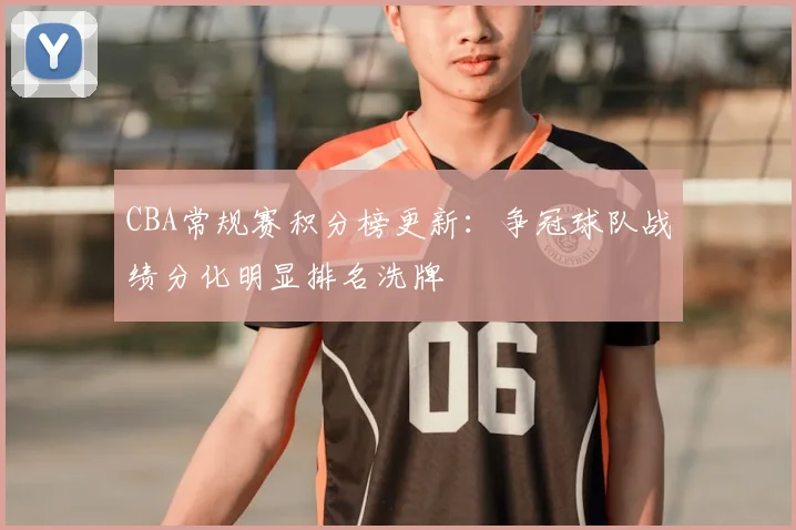CBA常规赛积分榜更新：争冠球队战绩分化明显排名洗牌
