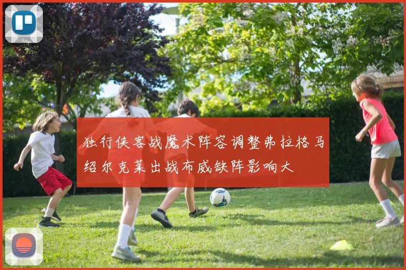 独行侠客战魔术阵容调整弗拉格马绍尔克莱出战布威缺阵影响大