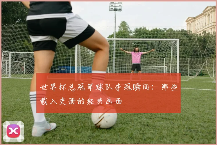 世界杯总冠军球队夺冠瞬间：那些载入史册的经典画面