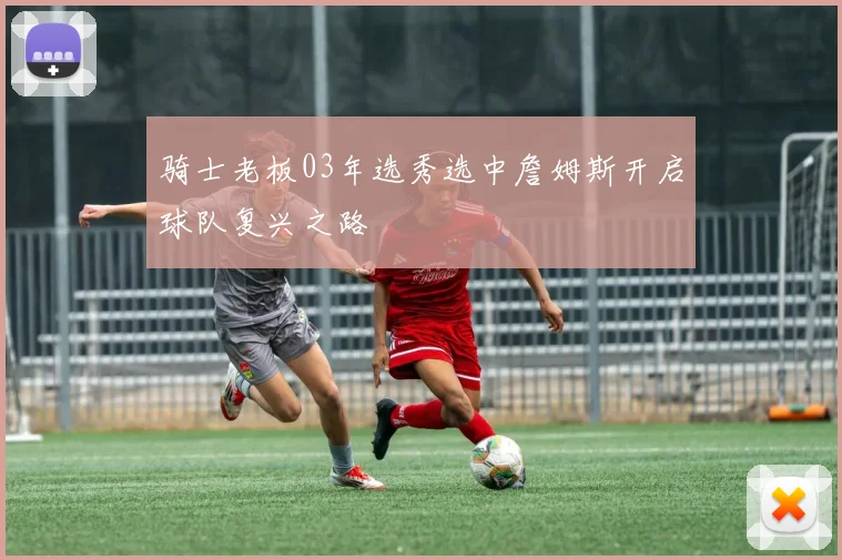骑士老板03年选秀选中詹姆斯开启球队复兴之路