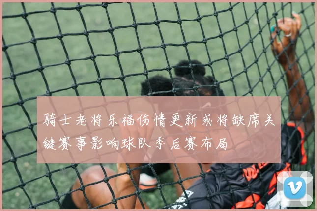 骑士老将乐福伤情更新或将缺席关键赛事影响球队季后赛布局