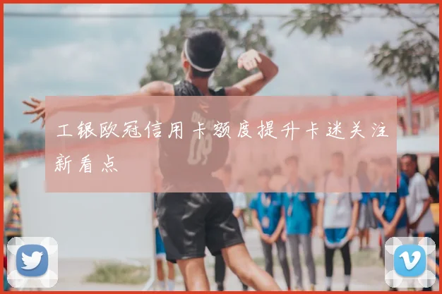 工银欧冠信用卡额度提升卡迷关注新看点