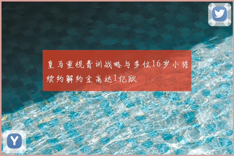 皇马重视青训战略与多位16岁小将续约解约金高达1亿欧