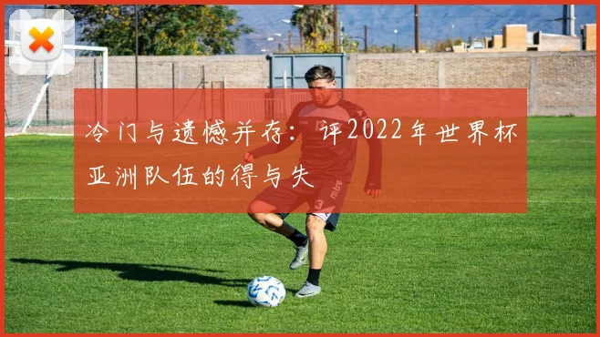 冷门与遗憾并存：评2022年世界杯亚洲队伍的得与失