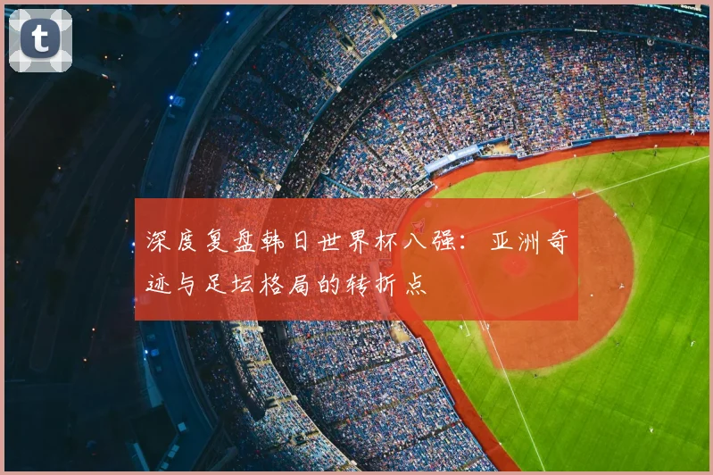 深度复盘韩日世界杯八强：亚洲奇迹与足坛格局的转折点