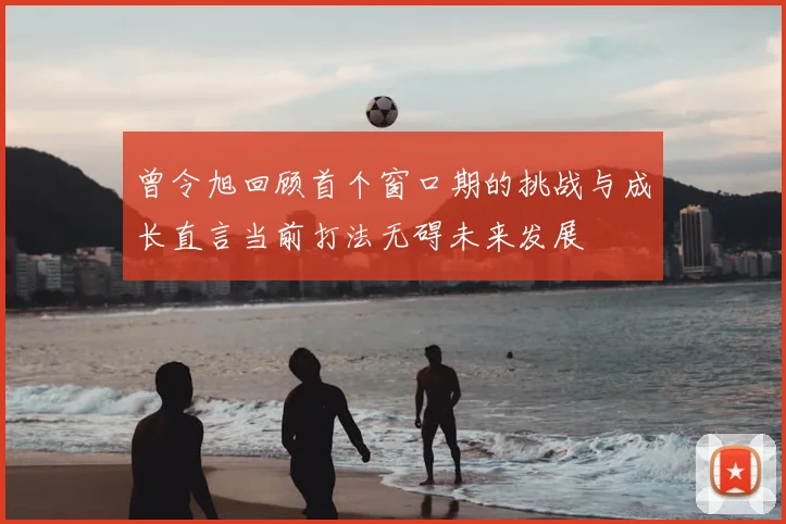 曾令旭回顾首个窗口期的挑战与成长直言当前打法无碍未来发展