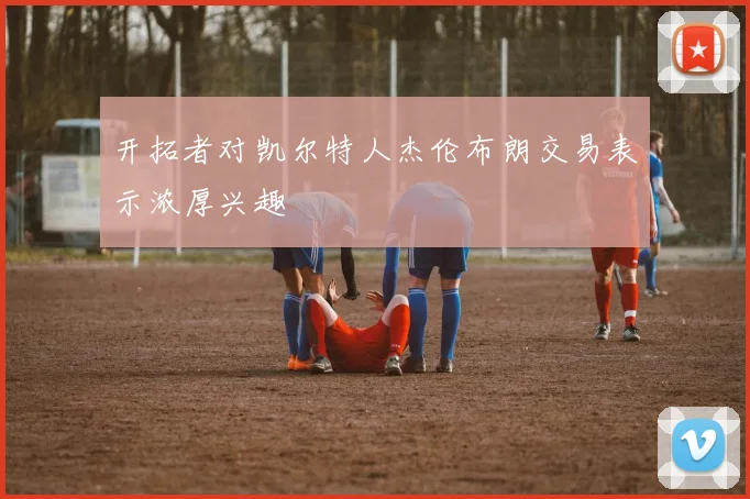 开拓者对凯尔特人杰伦布朗交易表示浓厚兴趣