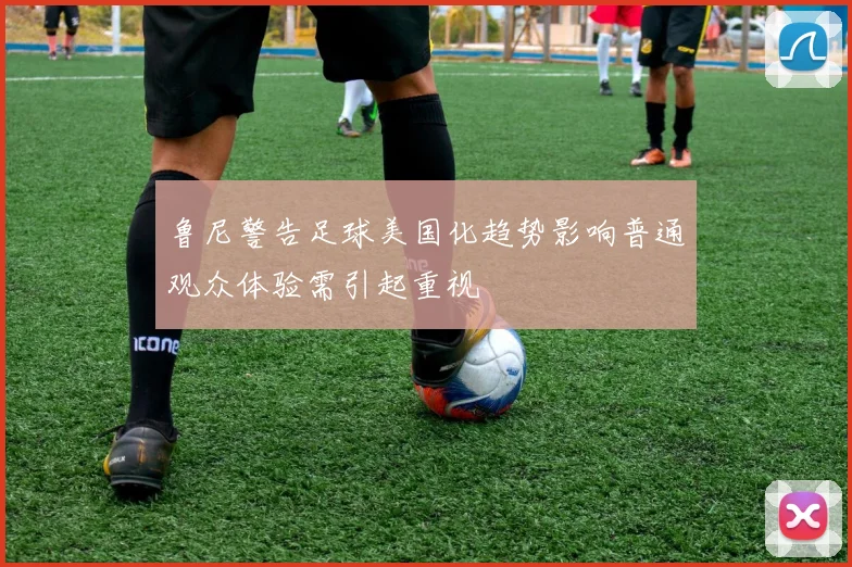 鲁尼警告足球美国化趋势影响普通观众体验需引起重视