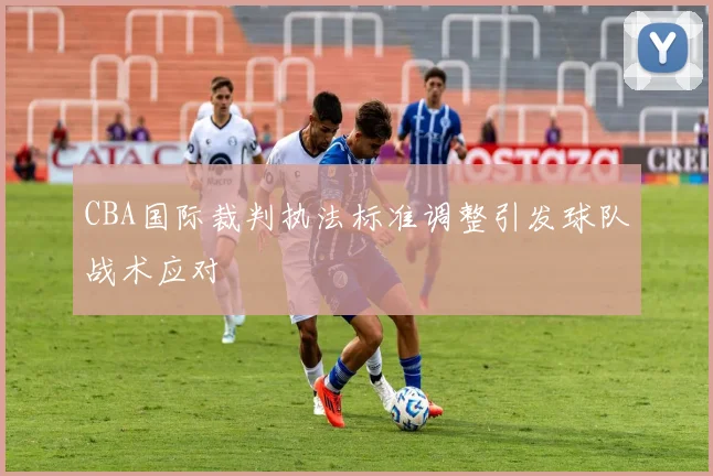 CBA国际裁判执法标准调整引发球队战术应对