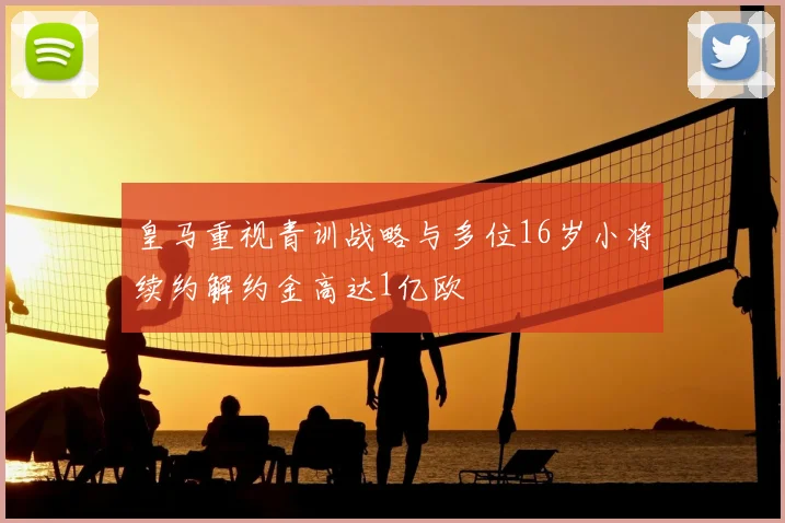 皇马重视青训战略与多位16岁小将续约解约金高达1亿欧