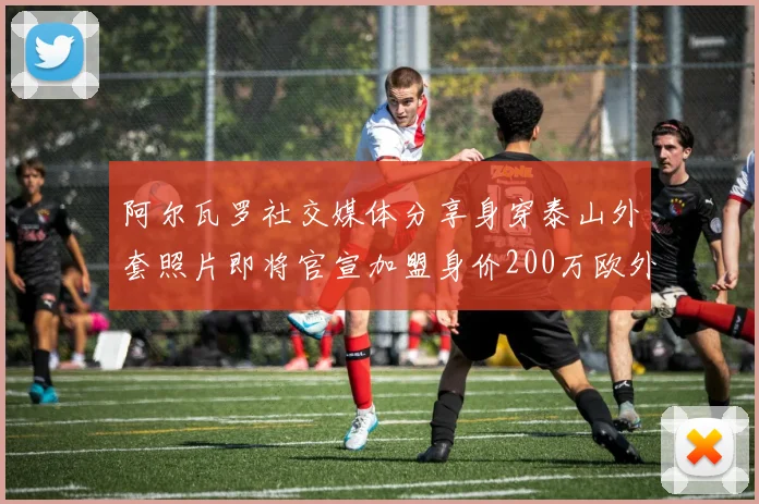 阿尔瓦罗社交媒体分享身穿泰山外套照片即将官宣加盟身价200万欧外援