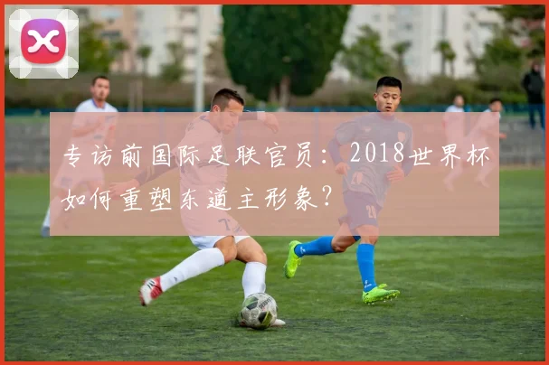 专访前国际足联官员：2018世界杯如何重塑东道主形象？