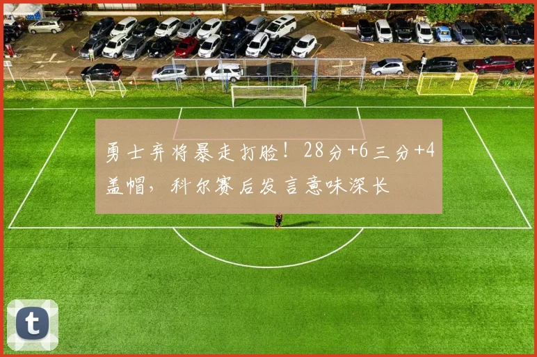 勇士弃将暴走打脸！28分+6三分+4盖帽，科尔赛后发言意味深长