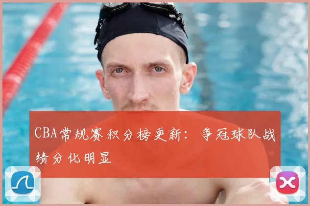 CBA常规赛积分榜更新：争冠球队战绩分化明显