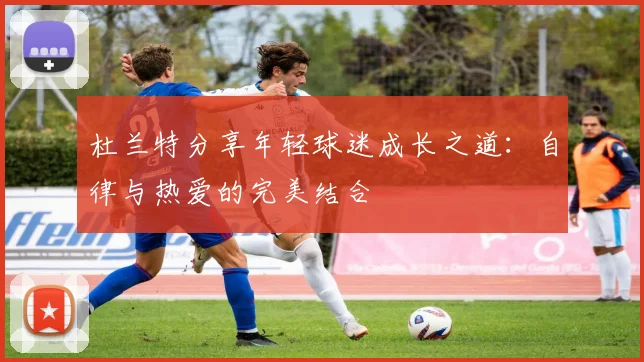 杜兰特分享年轻球迷成长之道：自律与热爱的完美结合