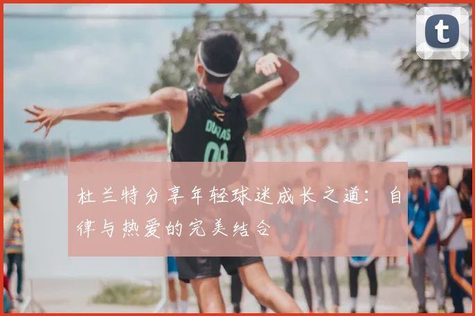 杜兰特分享年轻球迷成长之道：自律与热爱的完美结合