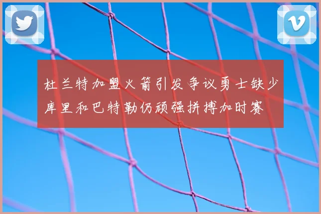 杜兰特加盟火箭引发争议勇士缺少库里和巴特勒仍顽强拼搏加时赛