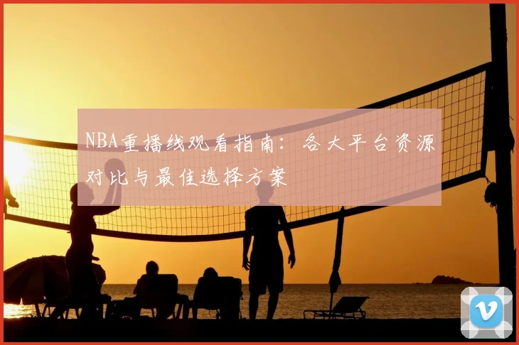 NBA重播线观看指南：各大平台资源对比与最佳选择方案