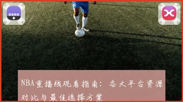 NBA重播线观看指南：各大平台资源对比与最佳选择方案