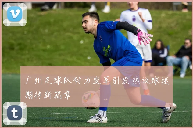 广州足球队耐力变革引发热议球迷期待新篇章