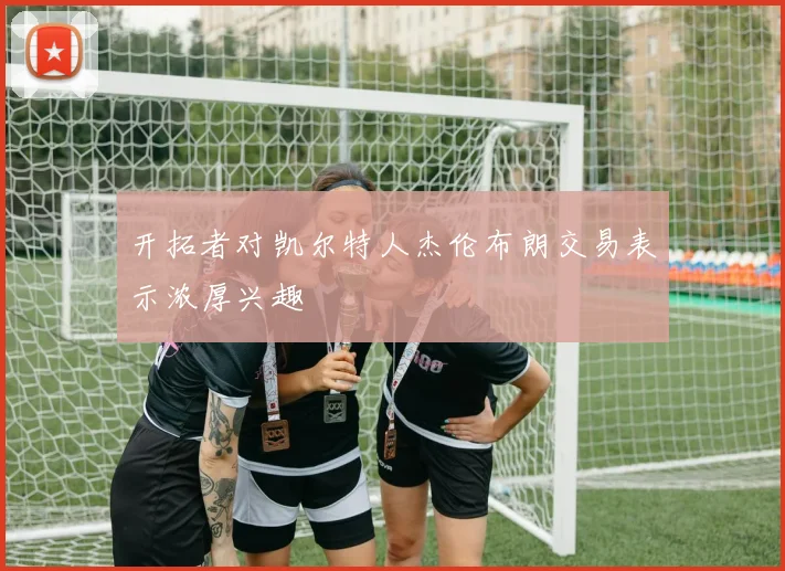 开拓者对凯尔特人杰伦布朗交易表示浓厚兴趣