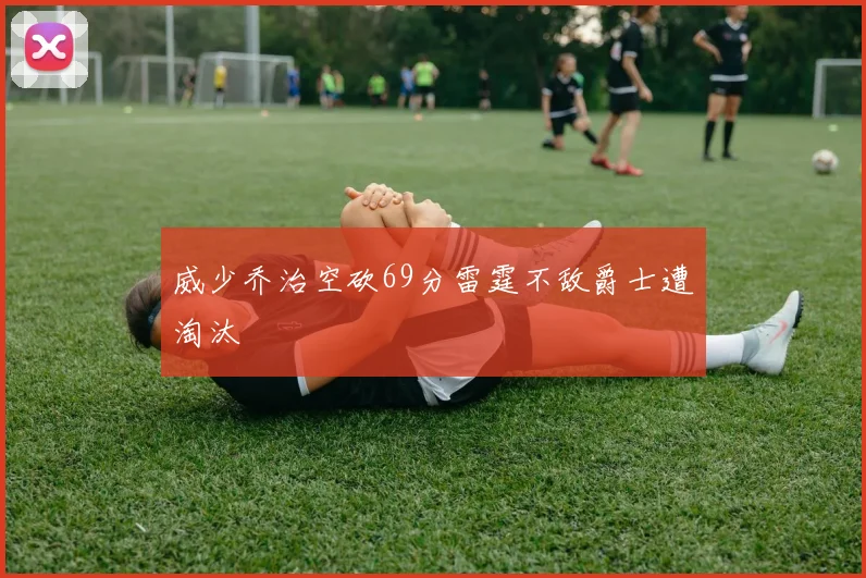 威少乔治空砍69分雷霆不敌爵士遭淘汰