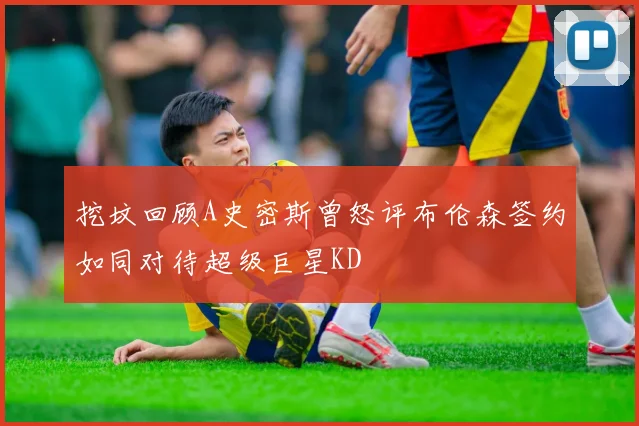 挖坟回顾A史密斯曾怒评布伦森签约如同对待超级巨星KD