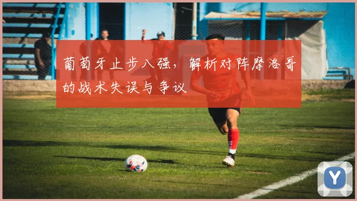 葡萄牙止步八强，解析对阵摩洛哥的战术失误与争议