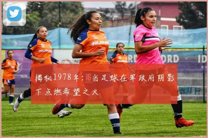 揭秘1978年：当足球在军政府阴影下点燃希望之火