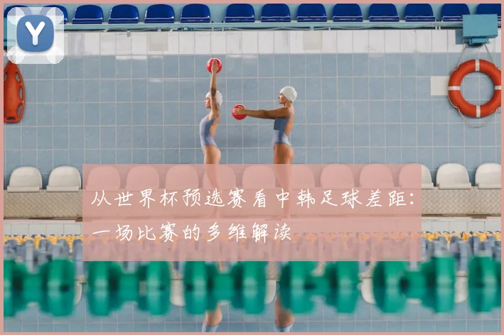 从世界杯预选赛看中韩足球差距：一场比赛的多维解读