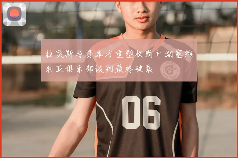 拉莫斯与资本方重塑收购计划塞维利亚俱乐部谈判最终破裂