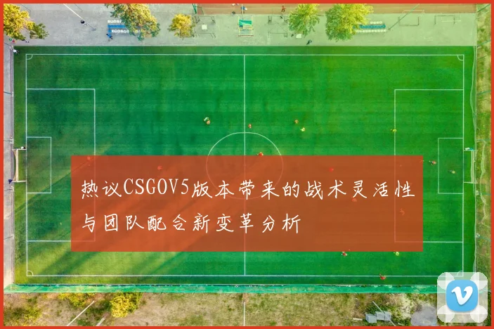 热议CSGOV5版本带来的战术灵活性与团队配合新变革分析