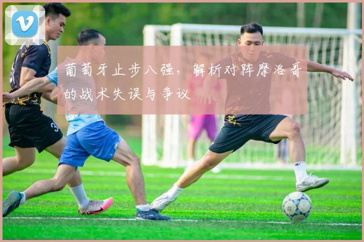 葡萄牙止步八强，解析对阵摩洛哥的战术失误与争议