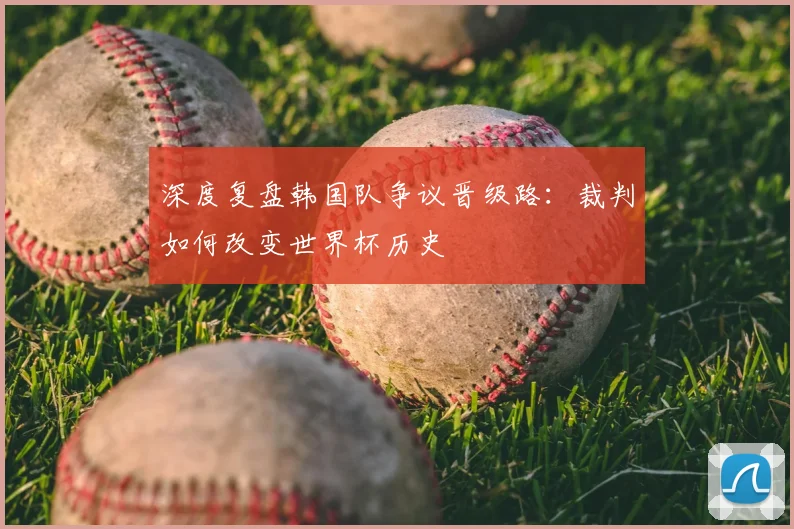 深度复盘韩国队争议晋级路:裁判如何改变世界杯历史