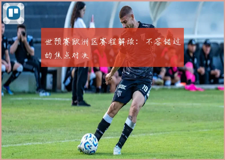 世预赛欧洲区赛程解读:不容错过的焦点对决
