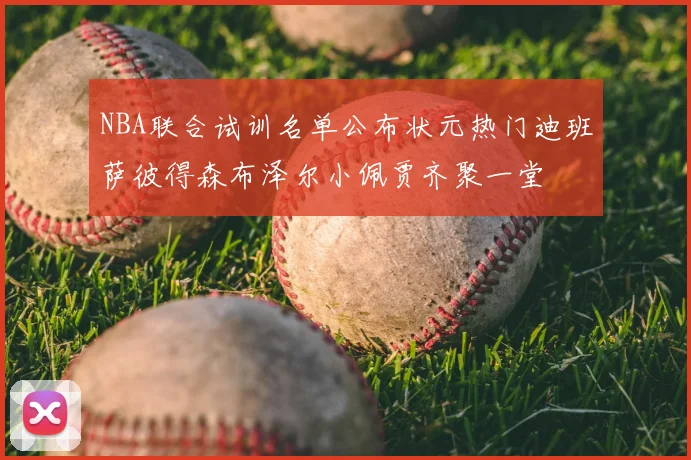 NBA联合试训名单公布状元热门迪班萨彼得森布泽尔小佩贾齐聚一堂