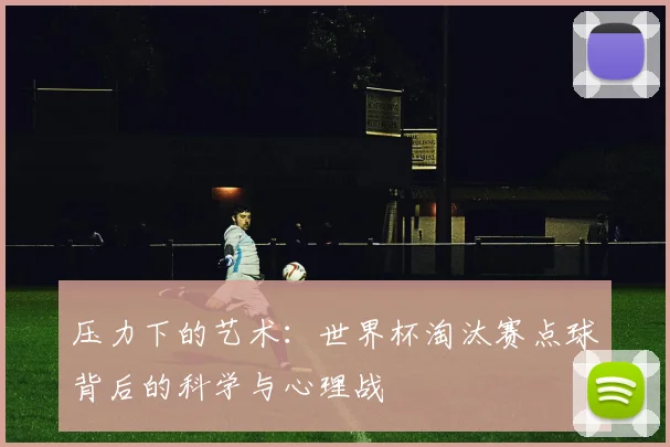 压力下的艺术:世界杯淘汰赛点球背后的科学与心理战