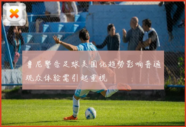 鲁尼警告足球美国化趋势影响普通观众体验需引起重视