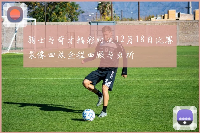 骑士与奇才精彩对决12月18日比赛录像回放全程回顾与分析